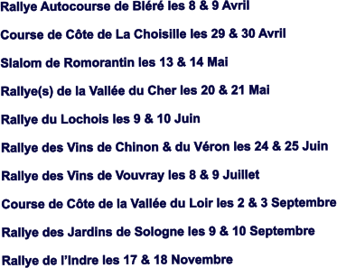 Rallye Autocourse de Blr les 8 & 9 Avril  Course de Cte de La Choisille les 29 & 30 Avril  Slalom de Romorantin les 13 & 14 Mai  Rallye(s) de la Valle du Cher les 20 & 21 Mai  Rallye du Lochois les 9 & 10 Juin  Rallye des Vins de Chinon & du Vron les 24 & 25 Juin  Rallye des Vins de Vouvray les 8 & 9 Juillet  Course de Cte de la Valle du Loir les 2 & 3 Septembre  Rallye des Jardins de Sologne les 9 & 10 Septembre  Rallye de lIndre les 17 & 18 Novembre